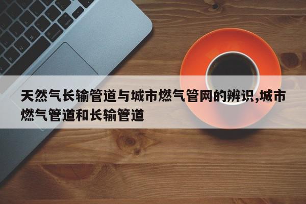 天然气长输管道与城市燃气管网的辨识,城市燃气管道和长输管道