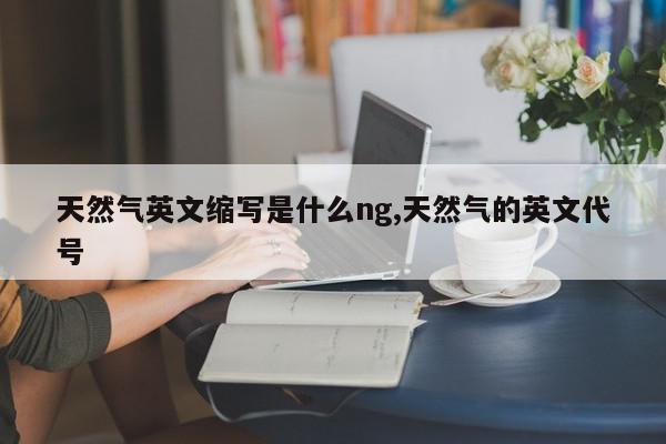 天然气英文缩写是什么ng,天然气的英文代号