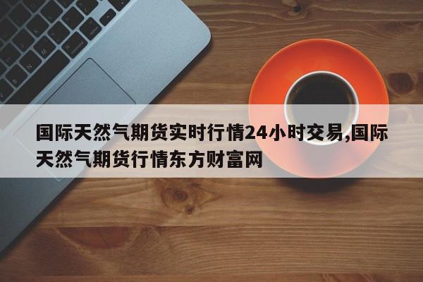 国际天然气期货实时行情24小时交易,国际天然气期货行情东方财富网