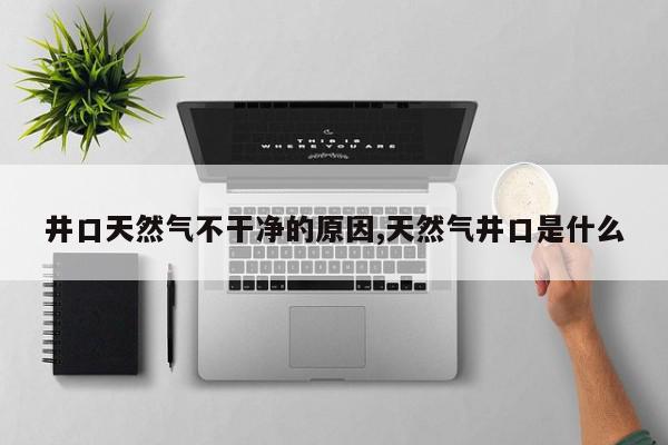 井口天然气不干净的原因,天然气井口是什么