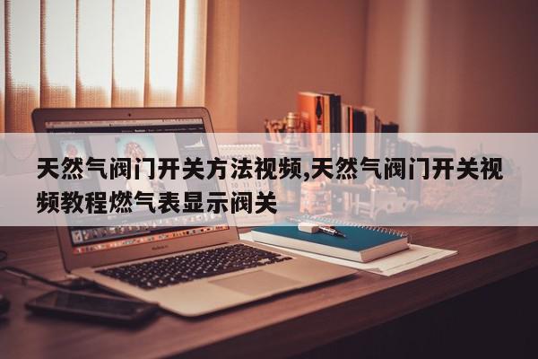 天然气阀门开关方法视频,天然气阀门开关视频教程燃气表显示阀关