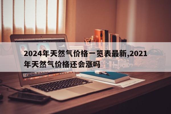 2024年天然气价格一览表最新,2021年天然气价格还会涨吗