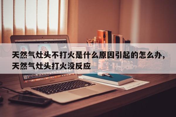 天然气灶头不打火是什么原因引起的怎么办,天然气灶头打火没反应