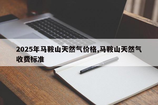 2025年马鞍山天然气价格,马鞍山天然气收费标准