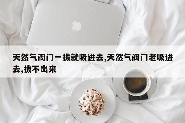 天然气阀门一拔就吸进去,天然气阀门老吸进去,拔不出来