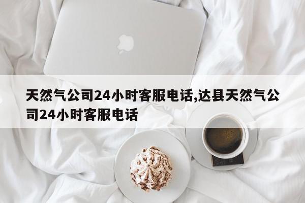 天然气公司24小时客服电话,达县天然气公司24小时客服电话