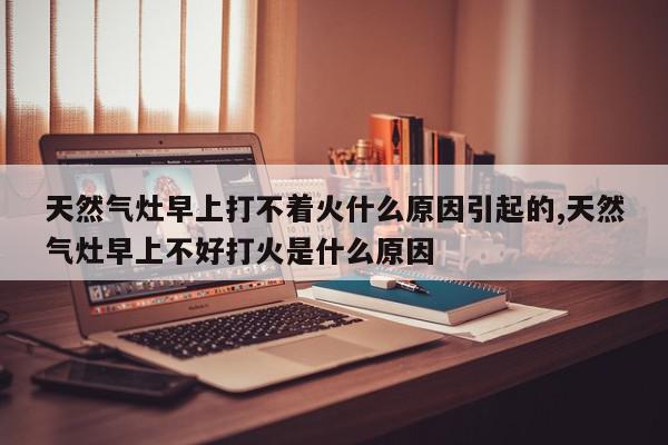 天然气灶早上打不着火什么原因引起的,天然气灶早上不好打火是什么原因
