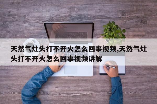 天然气灶头打不开火怎么回事视频,天然气灶头打不开火怎么回事视频讲解