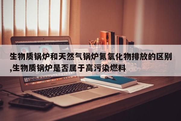 生物质锅炉和天然气锅炉氮氧化物排放的区别,生物质锅炉是否属于高污染燃料