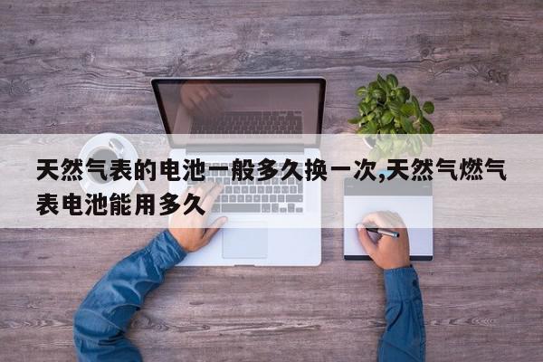 天然气表的电池一般多久换一次,天然气燃气表电池能用多久
