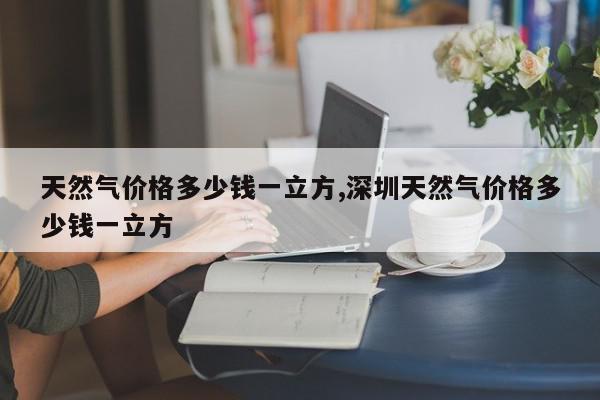 天然气价格多少钱一立方,深圳天然气价格多少钱一立方