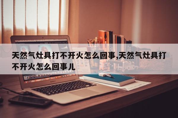 天然气灶具打不开火怎么回事,天然气灶具打不开火怎么回事儿