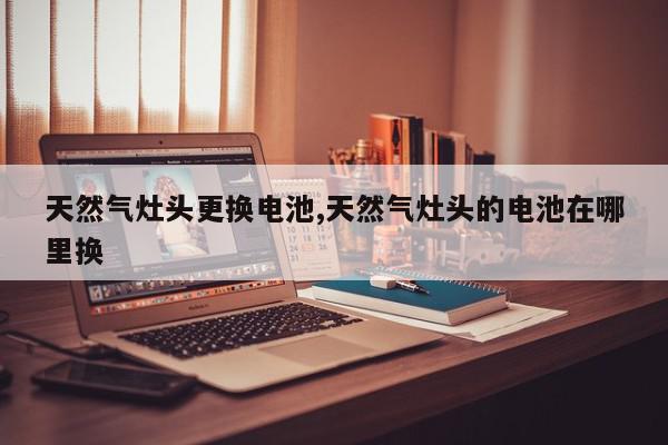 天然气灶头更换电池,天然气灶头的电池在哪里换