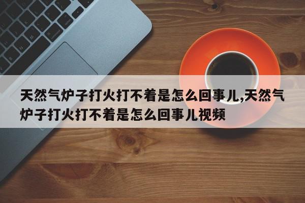 天然气炉子打火打不着是怎么回事儿,天然气炉子打火打不着是怎么回事儿视频