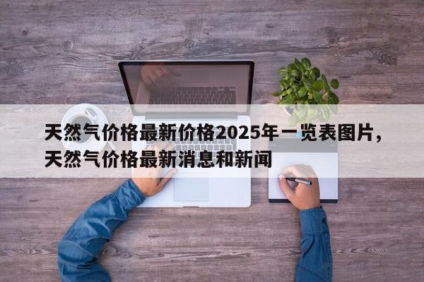 天然气价格最新价格2025年一览表图片,天然气价格最新消息和新闻