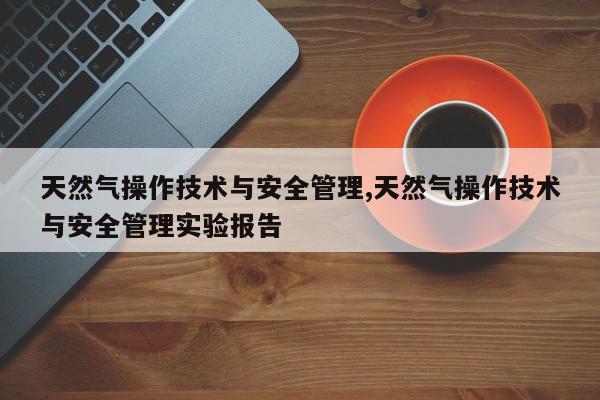 天然气操作技术与安全管理,天然气操作技术与安全管理实验报告