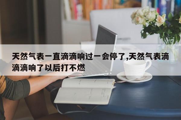天然气表一直滴滴响过一会停了,天然气表滴滴滴响了以后打不燃
