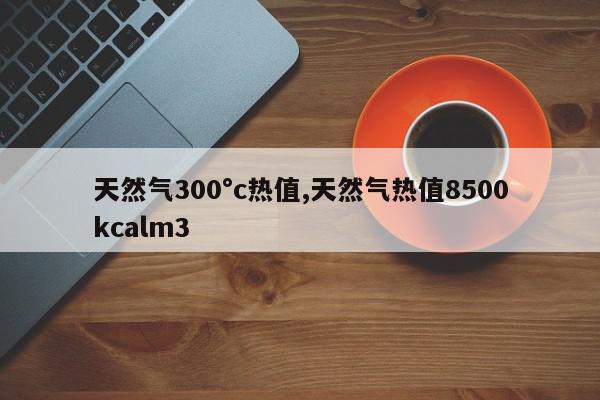 天然气300°c热值,天然气热值8500kcalm3