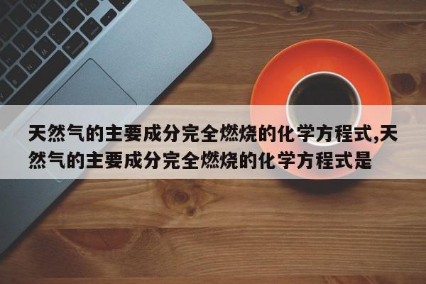天然气的主要成分完全燃烧的化学方程式,天然气的主要成分完全燃烧的化学方程式是