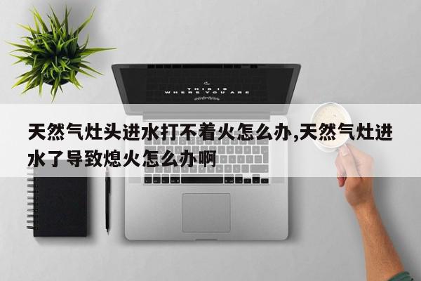 天然气灶头进水打不着火怎么办,天然气灶进水了导致熄火怎么办啊