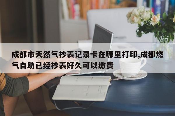 成都市天然气抄表记录卡在哪里打印,成都燃气自助已经抄表好久可以缴费
