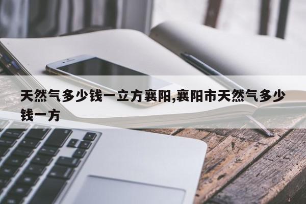 天然气多少钱一立方襄阳,襄阳市天然气多少钱一方