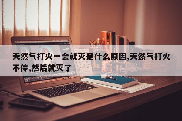 天然气打火一会就灭是什么原因,天然气打火不停,然后就灭了