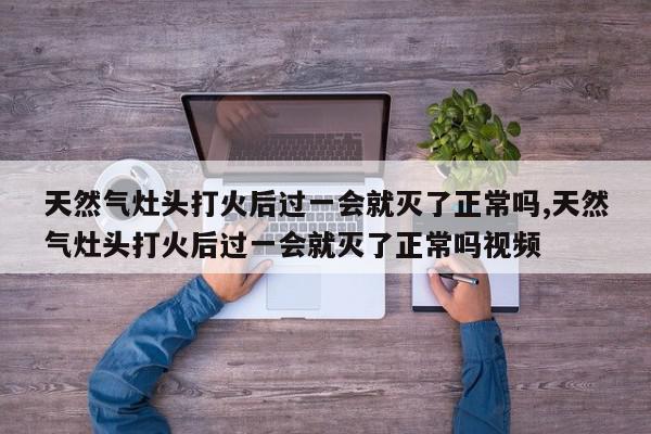 天然气灶头打火后过一会就灭了正常吗,天然气灶头打火后过一会就灭了正常吗视频