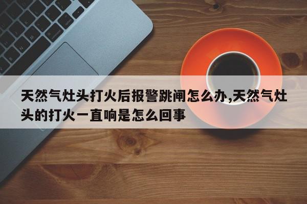 天然气灶头打火后报警跳闸怎么办,天然气灶头的打火一直响是怎么回事