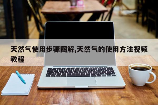 天然气使用步骤图解,天然气的使用方法视频教程