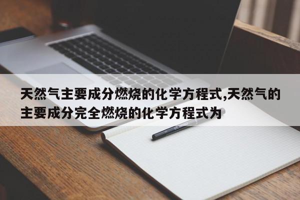 天然气主要成分燃烧的化学方程式,天然气的主要成分完全燃烧的化学方程式为