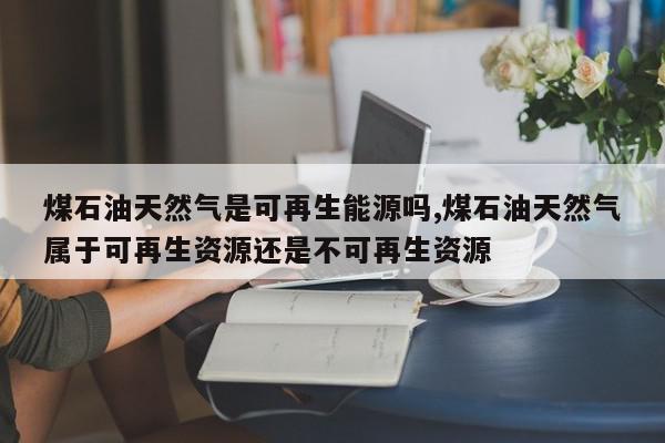 煤石油天然气是可再生能源吗,煤石油天然气属于可再生资源还是不可再生资源