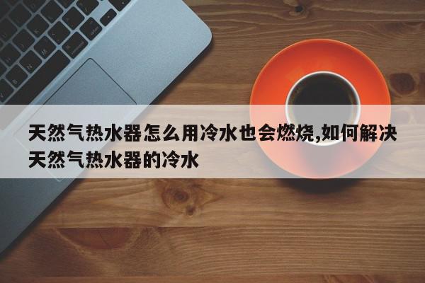 天然气热水器怎么用冷水也会燃烧,如何解决天然气热水器的冷水