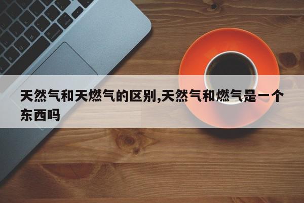 天然气和天燃气的区别,天然气和燃气是一个东西吗
