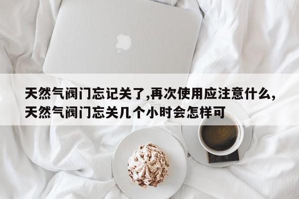 天然气阀门忘记关了,再次使用应注意什么,天然气阀门忘关几个小时会怎样可