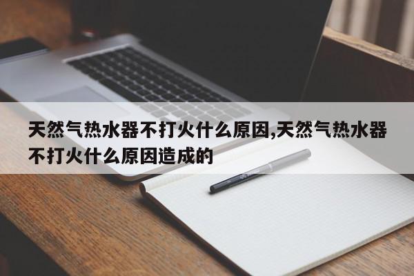 天然气热水器不打火什么原因,天然气热水器不打火什么原因造成的