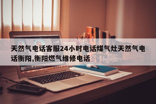 天然气电话客服24小时电话煤气灶天然气电话衡阳,衡阳燃气维修电话