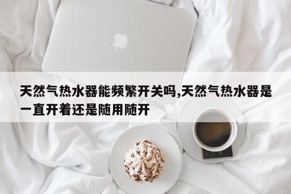天然气热水器能频繁开关吗,天然气热水器是一直开着还是随用随开