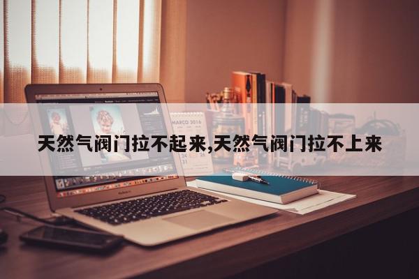 天然气阀门拉不起来,天然气阀门拉不上来