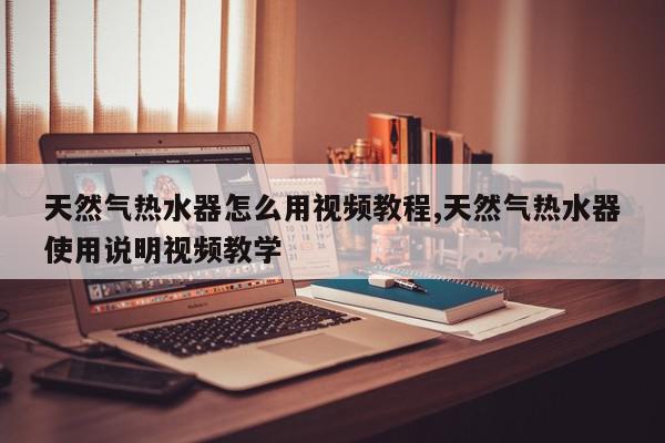 天然气热水器怎么用视频教程,天然气热水器使用说明视频教学