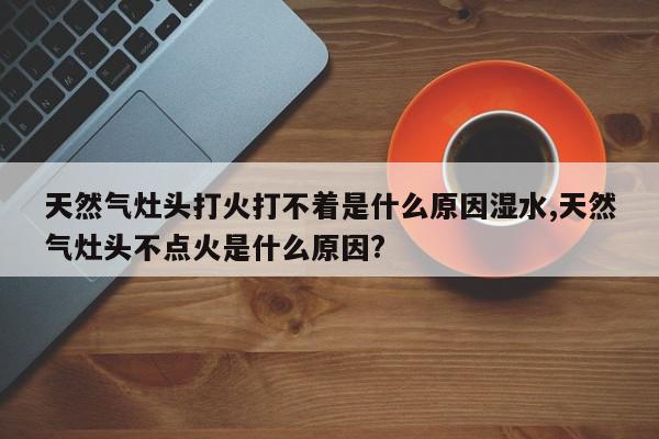 天然气灶头打火打不着是什么原因湿水,天然气灶头不点火是什么原因?