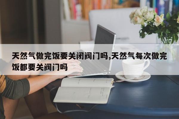 天然气做完饭要关闭阀门吗,天然气每次做完饭都要关阀门吗