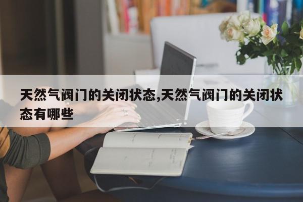 天然气阀门的关闭状态,天然气阀门的关闭状态有哪些