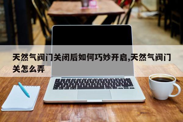 天然气阀门关闭后如何巧妙开启,天然气阀门关怎么弄