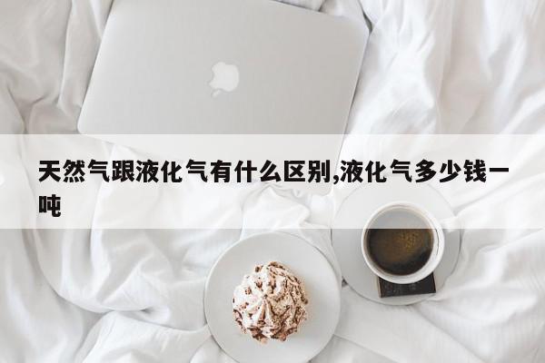 天然气跟液化气有什么区别,液化气多少钱一吨