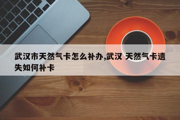 武汉市天然气卡怎么补办,武汉 天然气卡遗失如何补卡