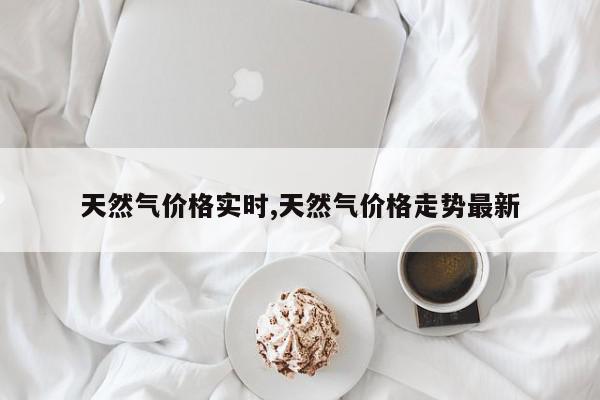 天然气价格实时,天然气价格走势最新