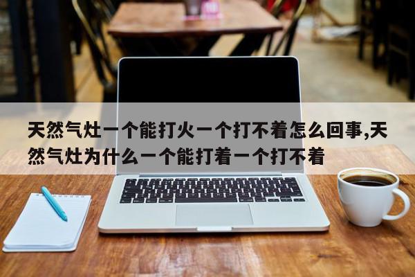 天然气灶一个能打火一个打不着怎么回事,天然气灶为什么一个能打着一个打不着