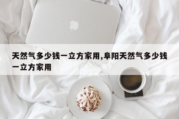 天然气多少钱一立方家用,阜阳天然气多少钱一立方家用