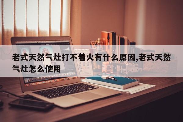 老式天然气灶打不着火有什么原因,老式天然气灶怎么使用